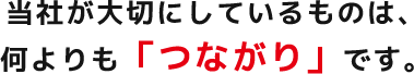 当社が大切にしているものは、何よりも「つながり」です。